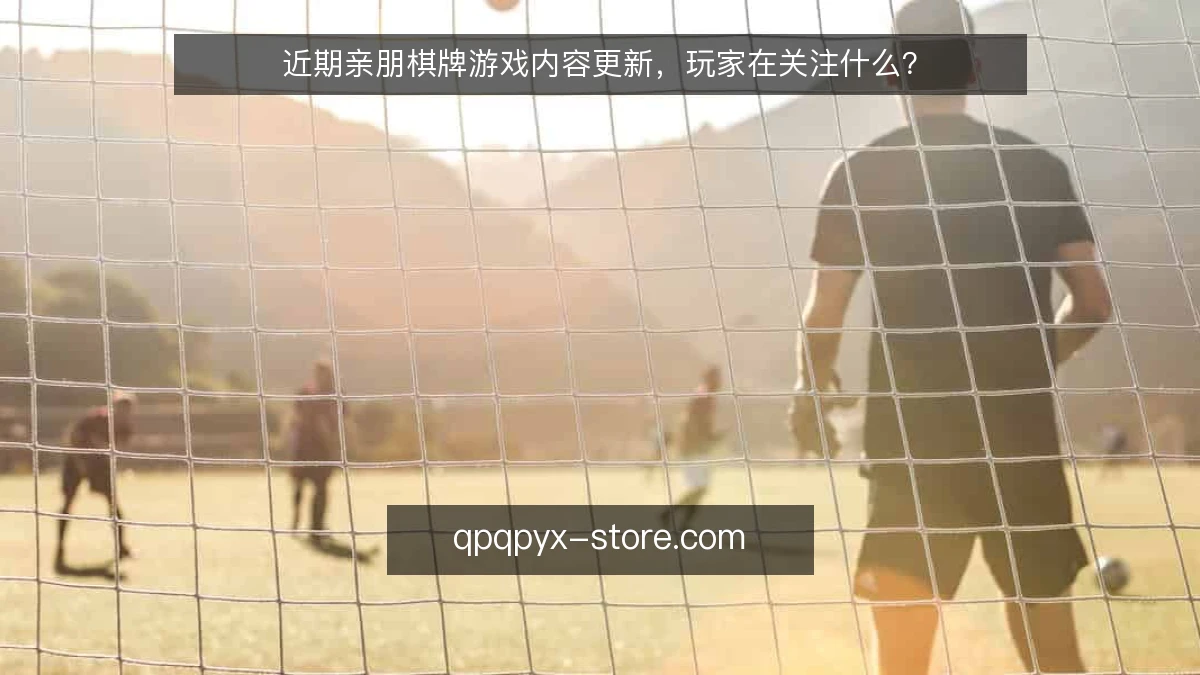 近期亲朋棋牌游戏内容更新,玩家在关注什么?